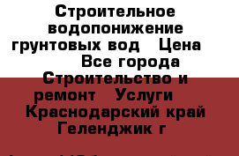 Строительное водопонижение грунтовых вод › Цена ­ 270 - Все города Строительство и ремонт » Услуги   . Краснодарский край,Геленджик г.